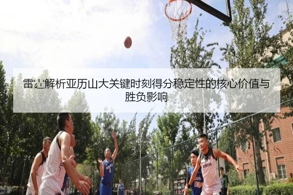 雷霆解析亚历山大关键时刻得分稳定性的核心价值与胜负影响