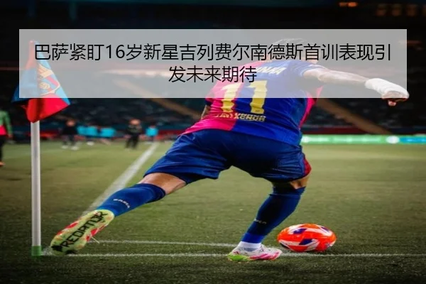 巴萨紧盯16岁新星吉列费尔南德斯首训表现引发未来期待