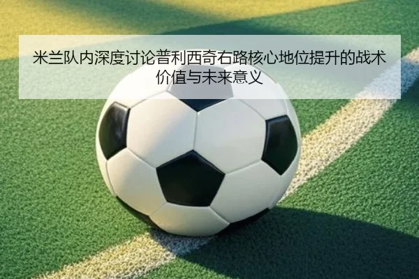 米兰队内深度讨论普利西奇右路核心地位提升的战术价值与未来意义