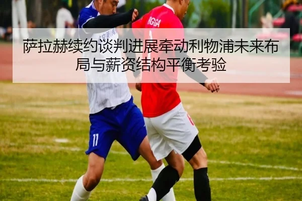 萨拉赫续约谈判进展牵动利物浦未来布局与薪资结构平衡考验