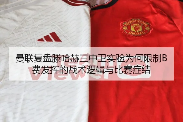 曼联复盘滕哈赫三中卫实验为何限制B费发挥的战术逻辑与比赛症结